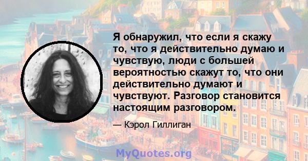 Я обнаружил, что если я скажу то, что я действительно думаю и чувствую, люди с большей вероятностью скажут то, что они действительно думают и чувствуют. Разговор становится настоящим разговором.