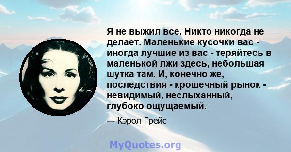 Я не выжил все. Никто никогда не делает. Маленькие кусочки вас - иногда лучшие из вас - теряйтесь в маленькой лжи здесь, небольшая шутка там. И, конечно же, последствия - крошечный рынок - невидимый, неслыханный,