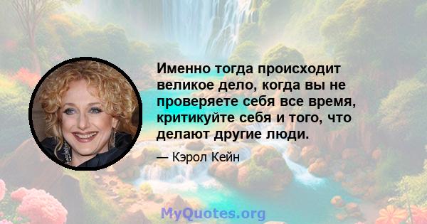 Именно тогда происходит великое дело, когда вы не проверяете себя все время, критикуйте себя и того, что делают другие люди.