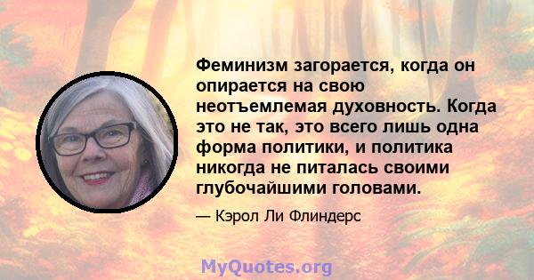 Феминизм загорается, когда он опирается на свою неотъемлемая духовность. Когда это не так, это всего лишь одна форма политики, и политика никогда не питалась своими глубочайшими головами.