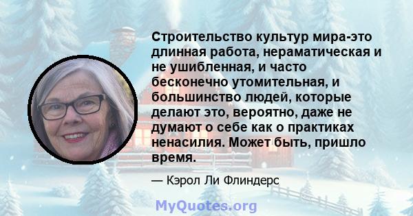 Строительство культур мира-это длинная работа, нераматическая и не ушибленная, и часто бесконечно утомительная, и большинство людей, которые делают это, вероятно, даже не думают о себе как о практиках ненасилия. Может