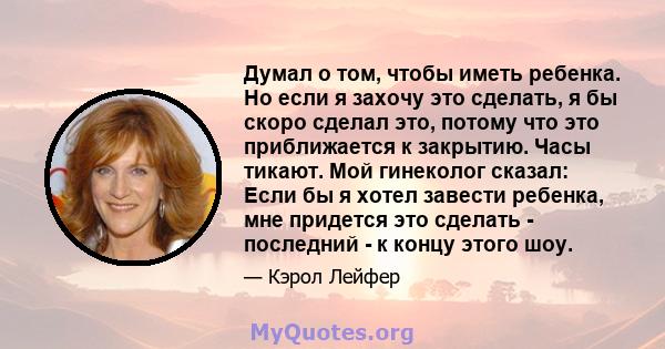 Думал о том, чтобы иметь ребенка. Но если я захочу это сделать, я бы скоро сделал это, потому что это приближается к закрытию. Часы тикают. Мой гинеколог сказал: Если бы я хотел завести ребенка, мне придется это сделать 