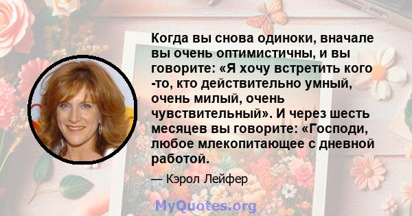 Когда вы снова одиноки, вначале вы очень оптимистичны, и вы говорите: «Я хочу встретить кого -то, кто действительно умный, очень милый, очень чувствительный». И через шесть месяцев вы говорите: «Господи, любое