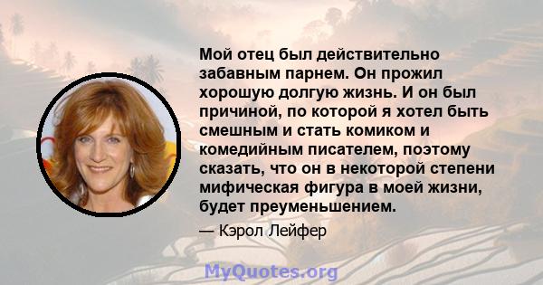 Мой отец был действительно забавным парнем. Он прожил хорошую долгую жизнь. И он был причиной, по которой я хотел быть смешным и стать комиком и комедийным писателем, поэтому сказать, что он в некоторой степени