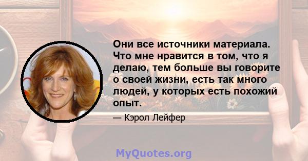 Они все источники материала. Что мне нравится в том, что я делаю, тем больше вы говорите о своей жизни, есть так много людей, у которых есть похожий опыт.