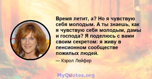 Время летит, а? Но я чувствую себя молодым. А ты знаешь, как я чувствую себя молодым, дамы и господа? Я поделюсь с вами своим секретом: я живу в пенсионном сообществе пожилых людей.