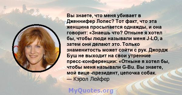 Вы знаете, что меня убивает в Дженнифер Лопес? Тот факт, что эта женщина просыпается однажды, и она говорит: «Знаешь что? Отныне я хотел бы, чтобы люди называли меня J-LO, а затем они делают это. Только знаменитость