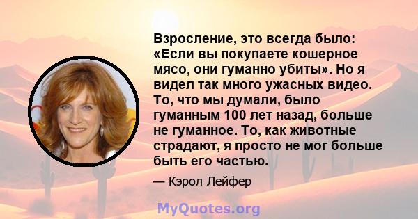 Взросление, это всегда было: «Если вы покупаете кошерное мясо, они гуманно убиты». Но я видел так много ужасных видео. То, что мы думали, было гуманным 100 лет назад, больше не гуманное. То, как животные страдают, я