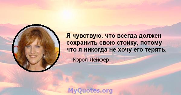 Я чувствую, что всегда должен сохранить свою стойку, потому что я никогда не хочу его терять.