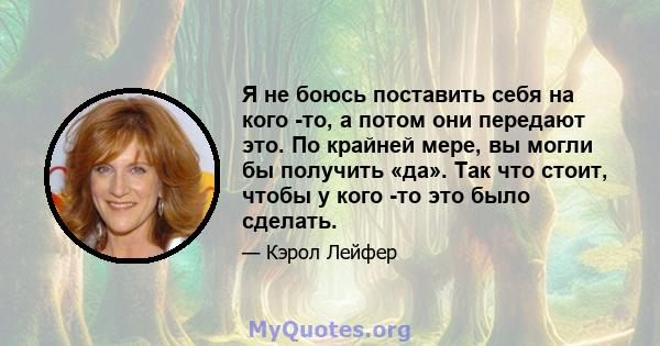 Я не боюсь поставить себя на кого -то, а потом они передают это. По крайней мере, вы могли бы получить «да». Так что стоит, чтобы у кого -то это было сделать.