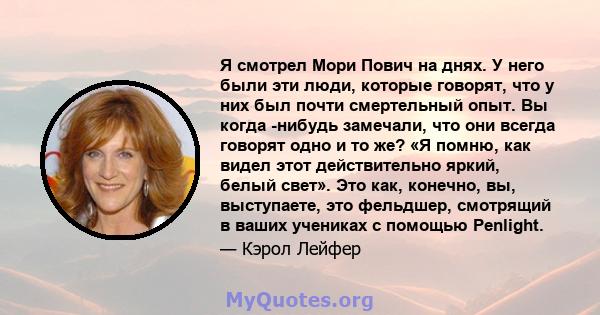 Я смотрел Мори Пович на днях. У него были эти люди, которые говорят, что у них был почти смертельный опыт. Вы когда -нибудь замечали, что они всегда говорят одно и то же? «Я помню, как видел этот действительно яркий,