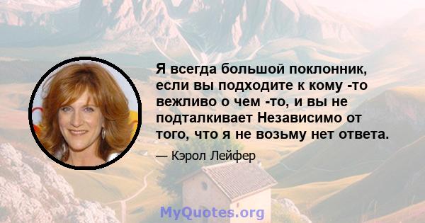 Я всегда большой поклонник, если вы подходите к кому -то вежливо о чем -то, и вы не подталкивает Независимо от того, что я не возьму нет ответа.