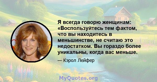 Я всегда говорю женщинам: «Воспользуйтесь тем фактом, что вы находитесь в меньшинстве, не считаю это недостатком. Вы гораздо более уникальны, когда вас меньше.