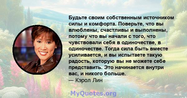 Будьте своим собственным источником силы и комфорта. Поверьте, что вы влюблены, счастливы и выполнены, потому что вы начали с того, что чувствовали себя в одиночестве, в одиночестве. Тогда сила быть вместе усиливается,