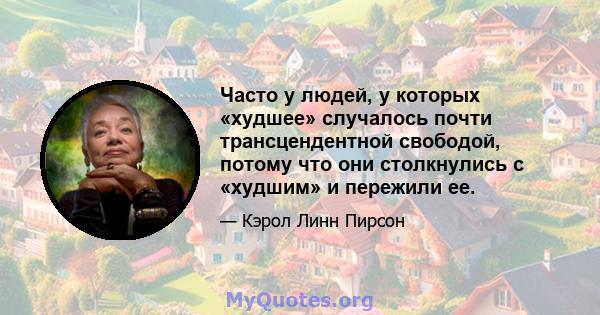 Часто у людей, у которых «худшее» случалось почти трансцендентной свободой, потому что они столкнулись с «худшим» и пережили ее.