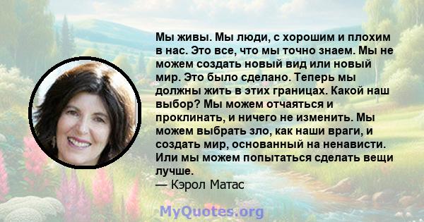 Мы живы. Мы люди, с хорошим и плохим в нас. Это все, что мы точно знаем. Мы не можем создать новый вид или новый мир. Это было сделано. Теперь мы должны жить в этих границах. Какой наш выбор? Мы можем отчаяться и