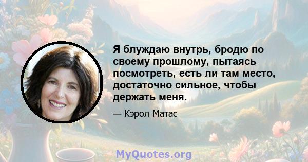 Я блуждаю внутрь, бродю по своему прошлому, пытаясь посмотреть, есть ли там место, достаточно сильное, чтобы держать меня.