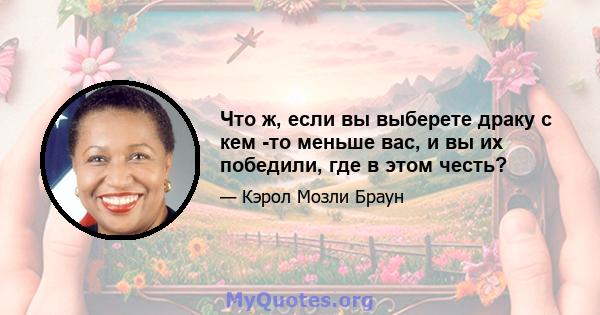 Что ж, если вы выберете драку с кем -то меньше вас, и вы их победили, где в этом честь?