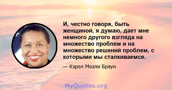 И, честно говоря, быть женщиной, я думаю, дает мне немного другого взгляда на множество проблем и на множество решений проблем, с которыми мы сталкиваемся.