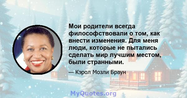 Мои родители всегда философствовали о том, как внести изменения. Для меня люди, которые не пытались сделать мир лучшим местом, были странными.