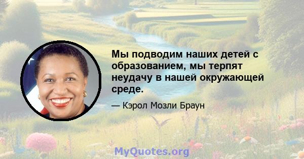 Мы подводим наших детей с образованием, мы терпят неудачу в нашей окружающей среде.