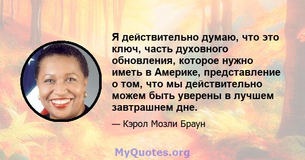 Я действительно думаю, что это ключ, часть духовного обновления, которое нужно иметь в Америке, представление о том, что мы действительно можем быть уверены в лучшем завтрашнем дне.