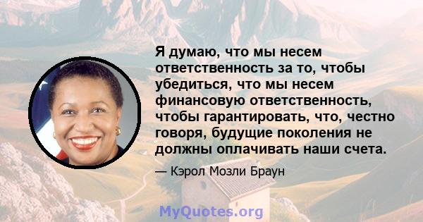 Я думаю, что мы несем ответственность за то, чтобы убедиться, что мы несем финансовую ответственность, чтобы гарантировать, что, честно говоря, будущие поколения не должны оплачивать наши счета.