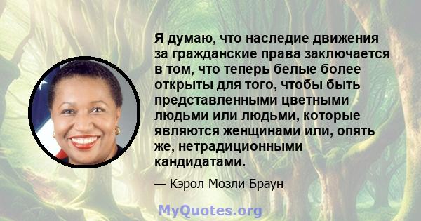 Я думаю, что наследие движения за гражданские права заключается в том, что теперь белые более открыты для того, чтобы быть представленными цветными людьми или людьми, которые являются женщинами или, опять же,