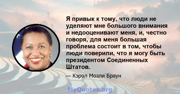 Я привык к тому, что люди не уделяют мне большого внимания и недооценивают меня, и, честно говоря, для меня большая проблема состоит в том, чтобы люди поверили, что я могу быть президентом Соединенных Штатов.