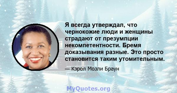 Я всегда утверждал, что чернокожие люди и женщины страдают от презумпции некомпетентности. Бремя доказывания разные. Это просто становится таким утомительным.