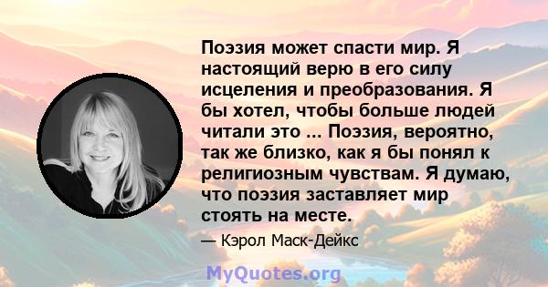 Поэзия может спасти мир. Я настоящий верю в его силу исцеления и преобразования. Я бы хотел, чтобы больше людей читали это ... Поэзия, вероятно, так же близко, как я бы понял к религиозным чувствам. Я думаю, что поэзия