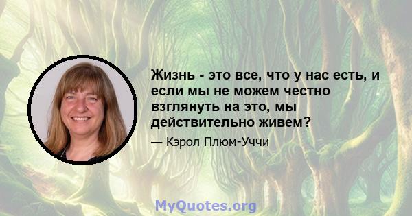 Жизнь - это все, что у нас есть, и если мы не можем честно взглянуть на это, мы действительно живем?