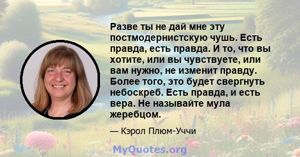 Разве ты не дай мне эту постмодернистскую чушь. Есть правда, есть правда. И то, что вы хотите, или вы чувствуете, или вам нужно, не изменит правду. Более того, это будет свергнуть небоскреб. Есть правда, и есть вера. Не 