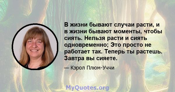 В жизни бывают случаи расти, и в жизни бывают моменты, чтобы сиять. Нельзя расти и сиять одновременно; Это просто не работает так. Теперь ты растешь. Завтра вы сияете.