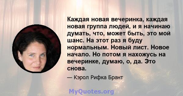 Каждая новая вечеринка, каждая новая группа людей, и я начинаю думать, что, может быть, это мой шанс. На этот раз я буду нормальным. Новый лист. Новое начало. Но потом я нахожусь на вечеринке, думаю, о, да. Это снова.