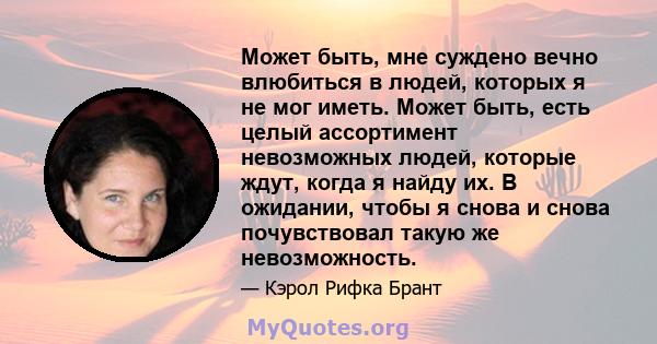 Может быть, мне суждено вечно влюбиться в людей, которых я не мог иметь. Может быть, есть целый ассортимент невозможных людей, которые ждут, когда я найду их. В ожидании, чтобы я снова и снова почувствовал такую ​​же