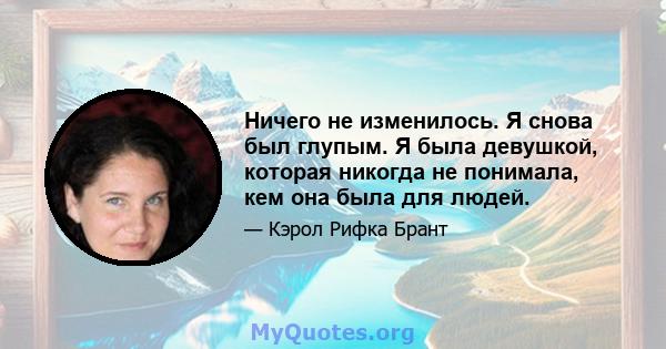 Ничего не изменилось. Я снова был глупым. Я была девушкой, которая никогда не понимала, кем она была для людей.