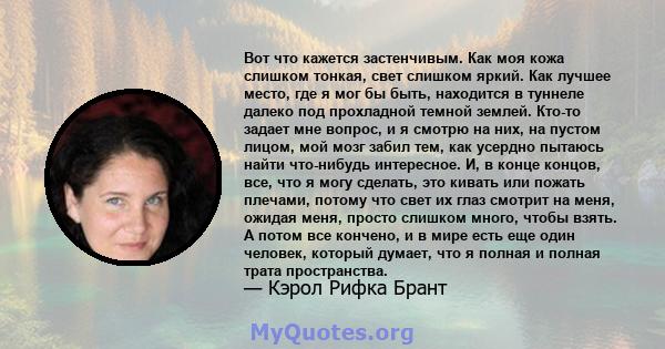 Вот что кажется застенчивым. Как моя кожа слишком тонкая, свет слишком яркий. Как лучшее место, где я мог бы быть, находится в туннеле далеко под прохладной темной землей. Кто-то задает мне вопрос, и я смотрю на них, на 