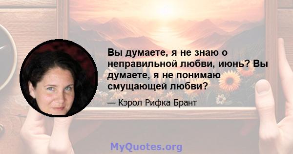 Вы думаете, я не знаю о неправильной любви, июнь? Вы думаете, я не понимаю смущающей любви?