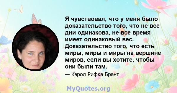 Я чувствовал, что у меня было доказательство того, что не все дни одинакова, не все время имеет одинаковый вес. Доказательство того, что есть миры, миры и миры на вершине миров, если вы хотите, чтобы они были там.