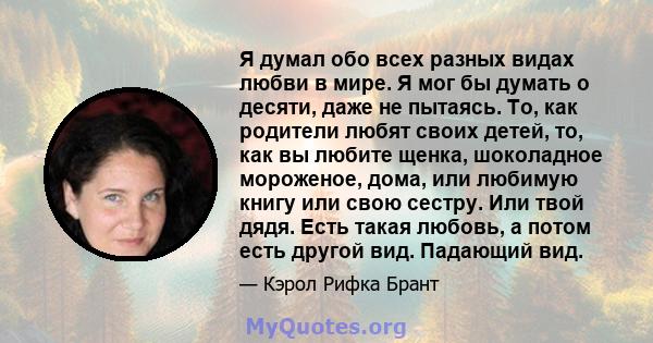 Я думал обо всех разных видах любви в мире. Я мог бы думать о десяти, даже не пытаясь. То, как родители любят своих детей, то, как вы любите щенка, шоколадное мороженое, дома, или любимую книгу или свою сестру. Или твой 