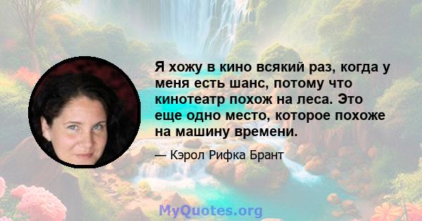 Я хожу в кино всякий раз, когда у меня есть шанс, потому что кинотеатр похож на леса. Это еще одно место, которое похоже на машину времени.