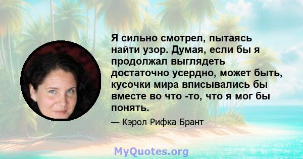 Я сильно смотрел, пытаясь найти узор. Думая, если бы я продолжал выглядеть достаточно усердно, может быть, кусочки мира вписывались бы вместе во что -то, что я мог бы понять.