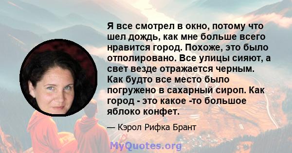 Я все смотрел в окно, потому что шел дождь, как мне больше всего нравится город. Похоже, это было отполировано. Все улицы сияют, а свет везде отражается черным. Как будто все место было погружено в сахарный сироп. Как