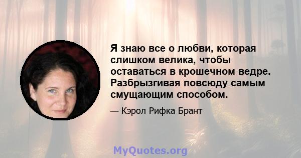 Я знаю все о любви, которая слишком велика, чтобы оставаться в крошечном ведре. Разбрызгивая повсюду самым смущающим способом.