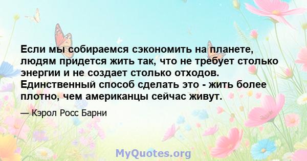 Если мы собираемся сэкономить на планете, людям придется жить так, что не требует столько энергии и не создает столько отходов. Единственный способ сделать это - жить более плотно, чем американцы сейчас живут.