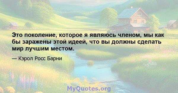 Это поколение, которое я являюсь членом, мы как бы заражены этой идеей, что вы должны сделать мир лучшим местом.