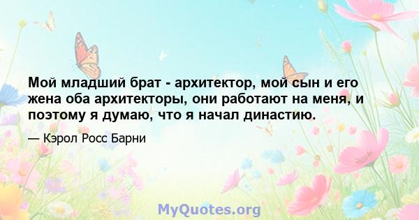 Мой младший брат - архитектор, мой сын и его жена оба архитекторы, они работают на меня, и поэтому я думаю, что я начал династию.