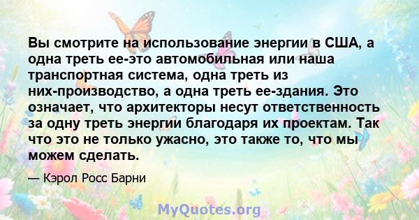 Вы смотрите на использование энергии в США, а одна треть ее-это автомобильная или наша транспортная система, одна треть из них-производство, а одна треть ее-здания. Это означает, что архитекторы несут ответственность за 