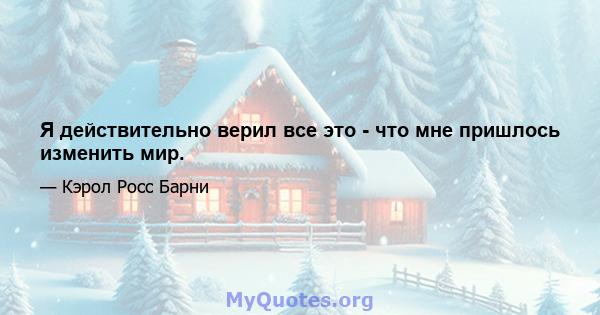 Я действительно верил все это - что мне пришлось изменить мир.